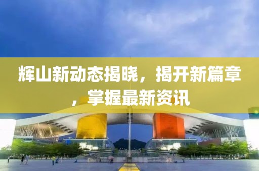 辉山新动态揭晓，揭开新篇章，掌握最新资讯