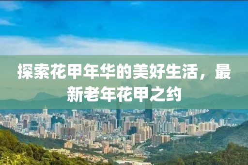 探索花甲年华的美好生活，最新老年花甲之约