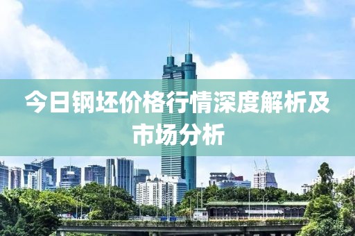 今日钢坯价格行情深度解析及市场分析