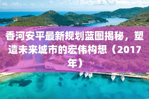 香河安平最新规划蓝图揭秘，塑造未来城市的宏伟构想（2017年）