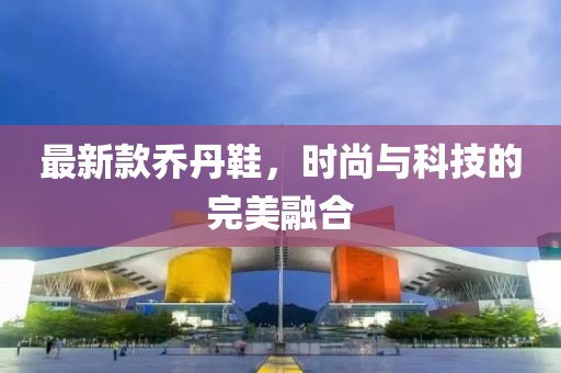 最新款乔丹鞋，时尚与科技的完美融合