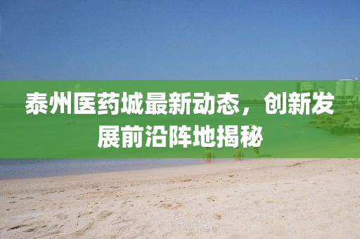 泰州医药城最新动态，创新发展前沿阵地揭秘