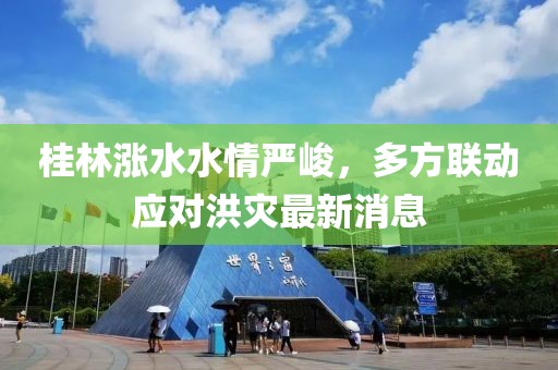 桂林涨水水情严峻，多方联动应对洪灾最新消息