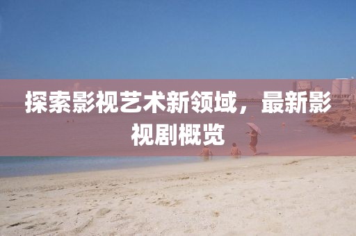 探索影视艺术新领域，最新影视剧概览