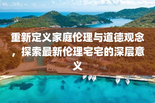 重新定义家庭伦理与道德观念，探索最新伦理宅宅的深层意义