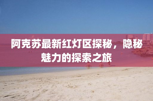 阿克苏最新红灯区探秘，隐秘魅力的探索之旅