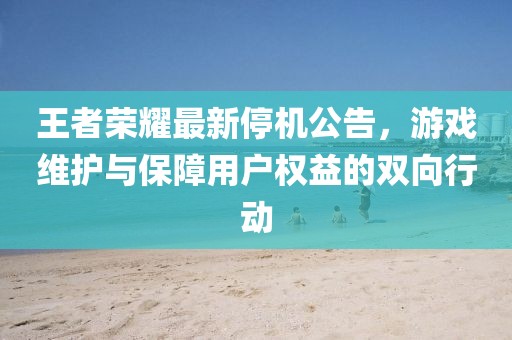 王者荣耀最新停机公告，游戏维护与保障用户权益的双向行动