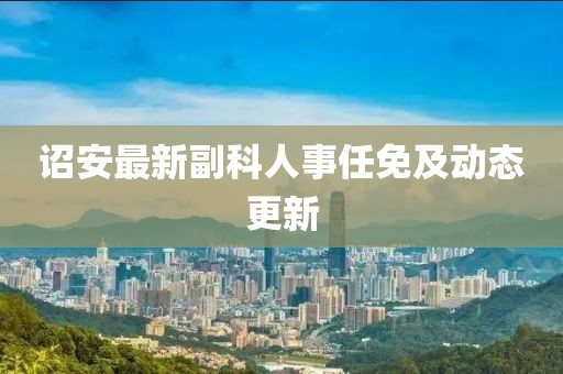 诏安最新副科人事任免及动态更新