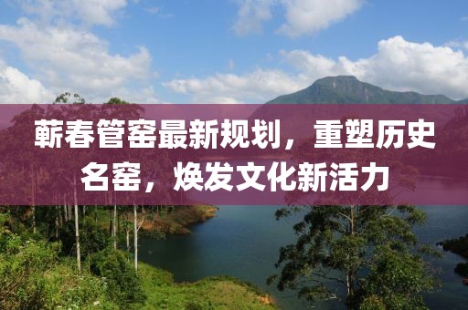 蕲春管窑最新规划，重塑历史名窑，焕发文化新活力