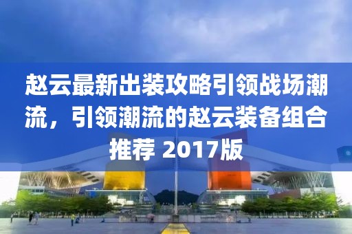 赵云最新出装攻略引领战场潮流，引领潮流的赵云装备组合推荐 2017版