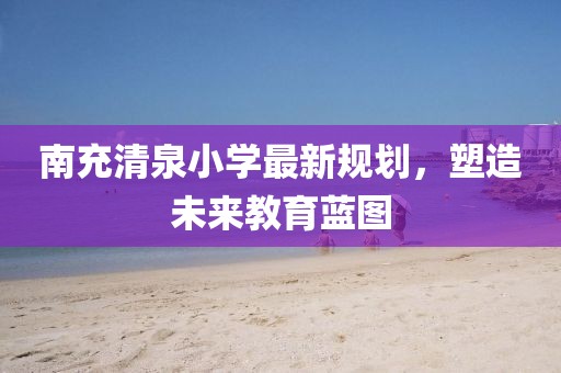 南充清泉小学最新规划，塑造未来教育蓝图