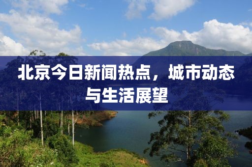 北京今日新闻热点，城市动态与生活展望