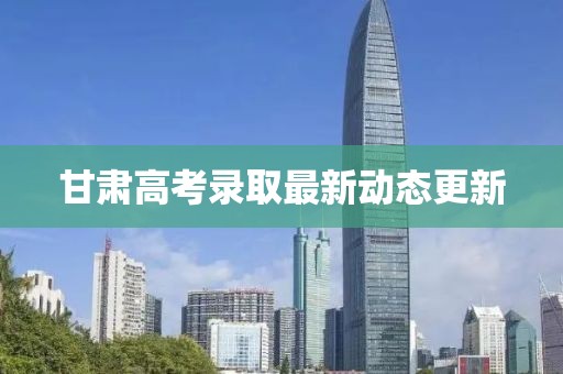 甘肃高考录取最新动态更新