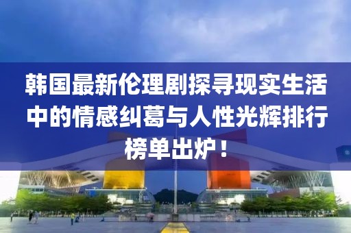 韩国最新伦理剧探寻现实生活中的情感纠葛与人性光辉排行榜单出炉！