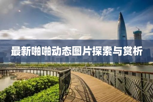 最新啪啪动态图片探索与赏析