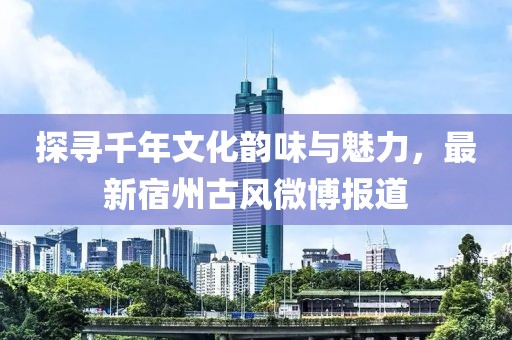 探寻千年文化韵味与魅力，最新宿州古风微博报道