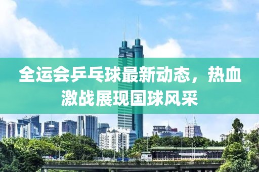 全运会乒乓球最新动态，热血激战展现国球风采