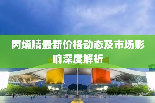 丙烯腈最新价格动态及市场影响深度解析