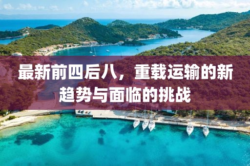最新前四后八，重载运输的新趋势与面临的挑战