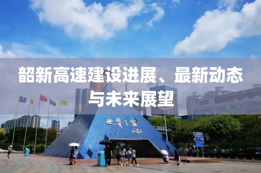 韶新高速建设进展、最新动态与未来展望