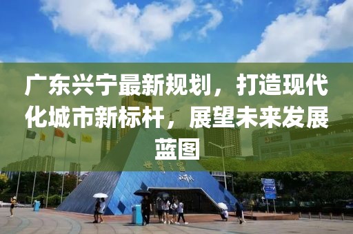 广东兴宁最新规划，打造现代化城市新标杆，展望未来发展蓝图