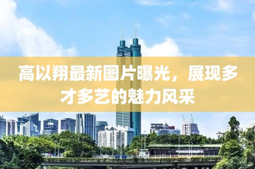 高以翔最新图片曝光，展现多才多艺的魅力风采