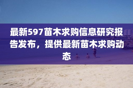 最新597苗木求购信息研究报告发布，提供最新苗木求购动态