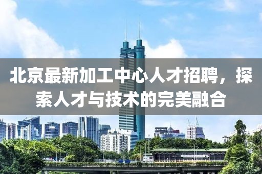 北京最新加工中心人才招聘，探索人才与技术的完美融合