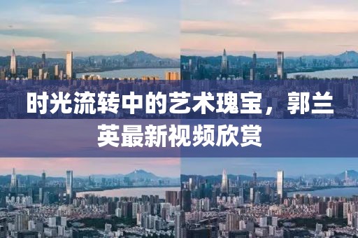 时光流转中的艺术瑰宝，郭兰英最新视频欣赏