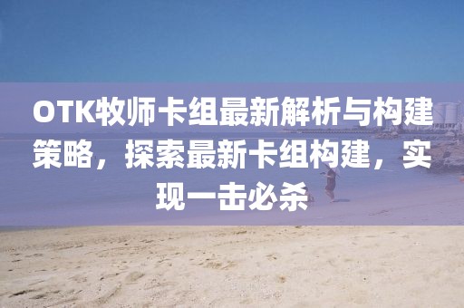 OTK牧师卡组最新解析与构建策略，探索最新卡组构建，实现一击必杀
