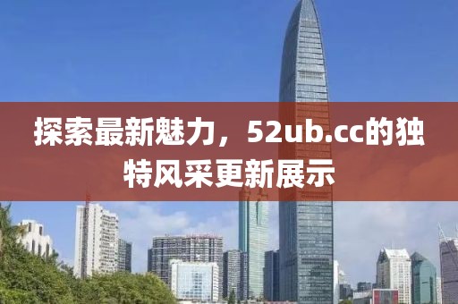 探索最新魅力，52ub.cc的独特风采更新展示
