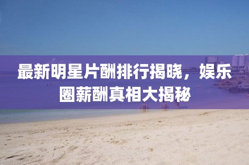 最新明星片酬排行揭晓，娱乐圈薪酬真相大揭秘