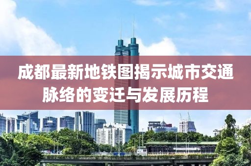 成都最新地铁图揭示城市交通脉络的变迁与发展历程