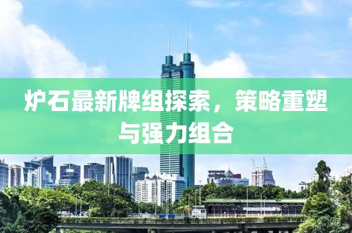炉石最新牌组探索，策略重塑与强力组合