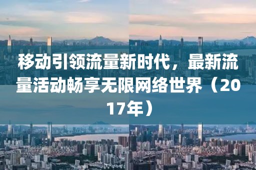 移动引领流量新时代，最新流量活动畅享无限网络世界（2017年）