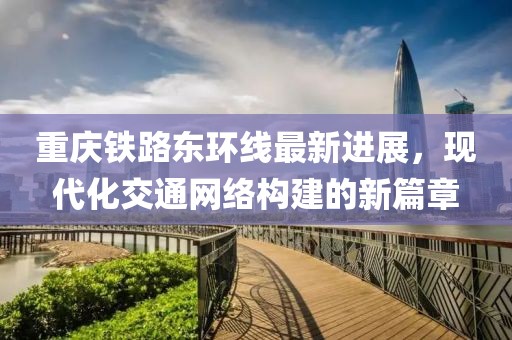 重庆铁路东环线最新进展，现代化交通网络构建的新篇章