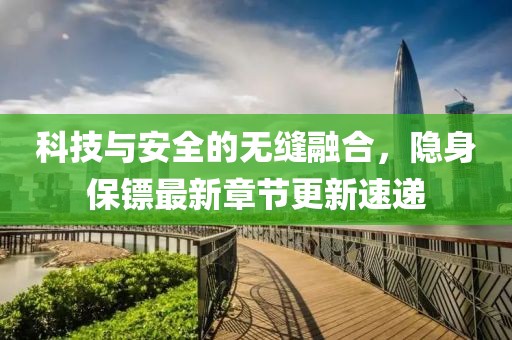 科技与安全的无缝融合，隐身保镖最新章节更新速递
