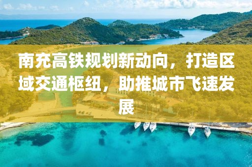 南充高铁规划新动向，打造区域交通枢纽，助推城市飞速发展