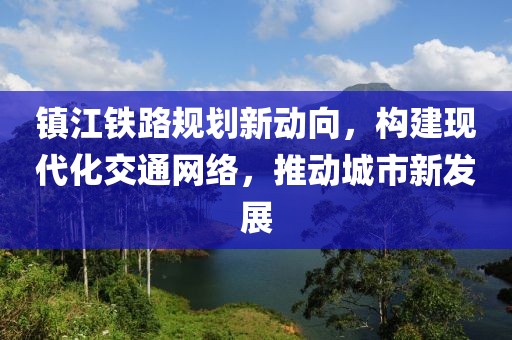 镇江铁路规划新动向，构建现代化交通网络，推动城市新发展