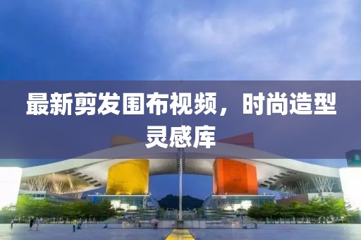 最新剪发围布视频，时尚造型灵感库