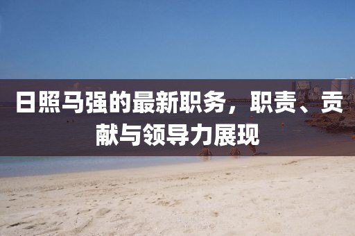 日照马强的最新职务，职责、贡献与领导力展现