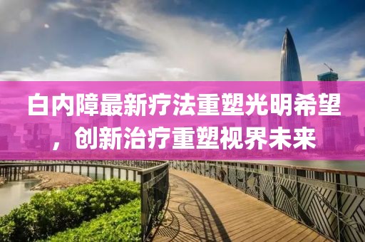 白内障最新疗法重塑光明希望，创新治疗重塑视界未来