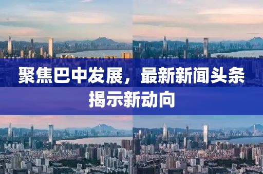 聚焦巴中发展，最新新闻头条揭示新动向