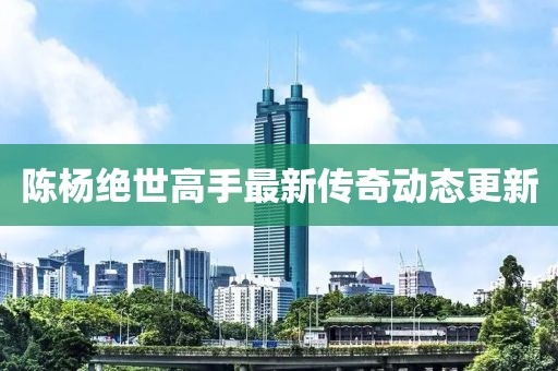 陈杨绝世高手最新传奇动态更新