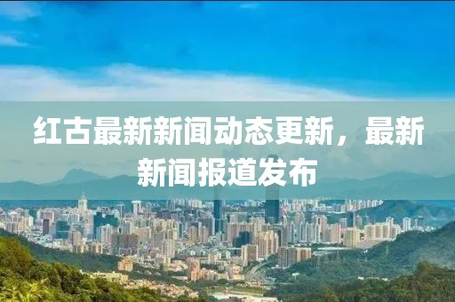 红古最新新闻动态更新，最新新闻报道发布