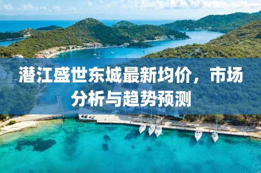 潜江盛世东城最新均价，市场分析与趋势预测