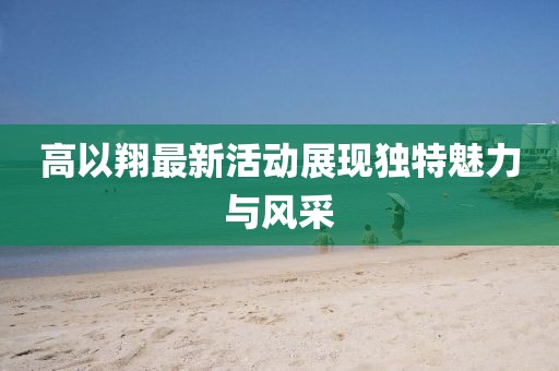 高以翔最新活动展现独特魅力与风采