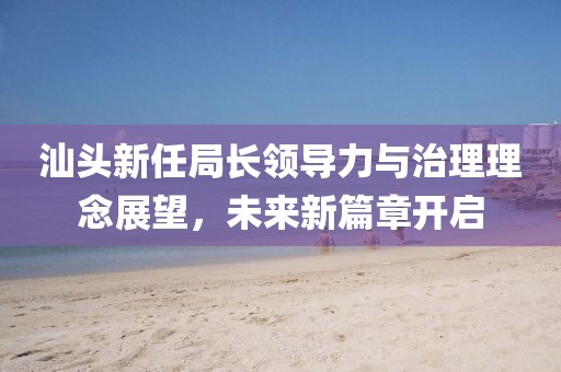 汕头新任局长领导力与治理理念展望，未来新篇章开启
