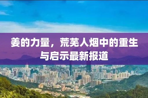 姜的力量，荒芜人烟中的重生与启示最新报道