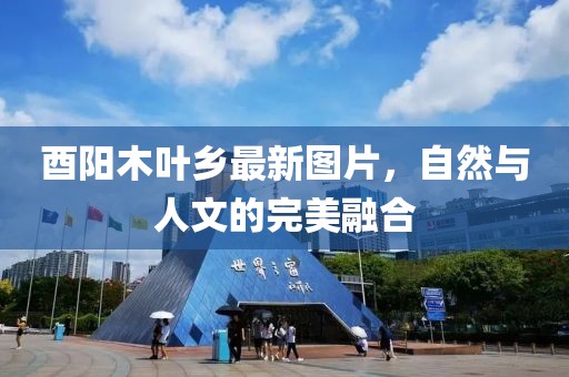 酉阳木叶乡最新图片，自然与人文的完美融合